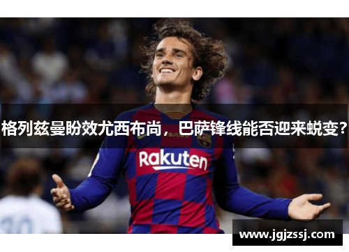格列兹曼盼效尤西布尚，巴萨锋线能否迎来蜕变？
