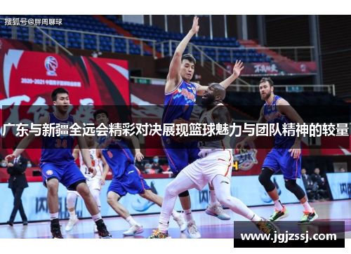 广东与新疆全远会精彩对决展现篮球魅力与团队精神的较量